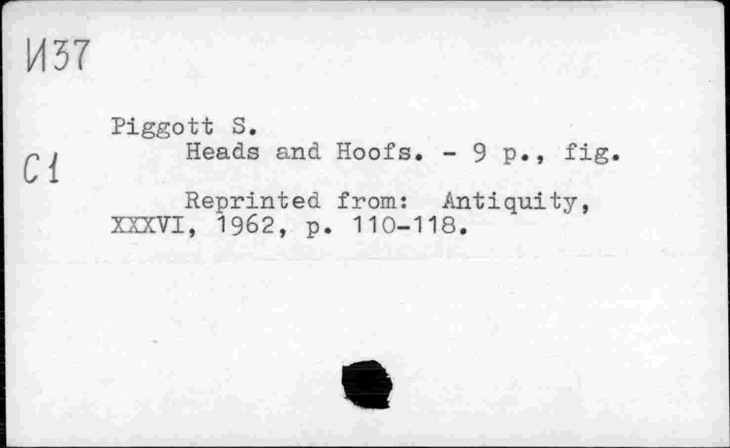 ﻿И37
Ci
Piggott S.
Heads and Hoofs. - 9 p., fig.
Reprinted from: Antiquity, XXXVI, 1962, p. 110-118.